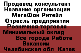 Продавец-консультант › Название организации ­ МегаФон Ритейл › Отрасль предприятия ­ Розничная торговля › Минимальный оклад ­ 25 000 - Все города Работа » Вакансии   . Челябинская обл.,Катав-Ивановск г.